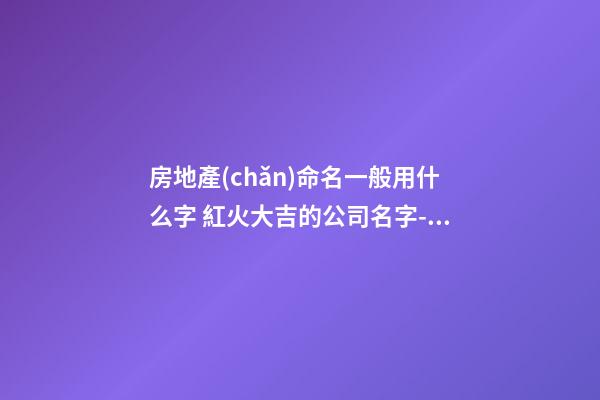 房地產(chǎn)命名一般用什么字 紅火大吉的公司名字-名學(xué)網(wǎng)-第1張-公司起名-玄機(jī)派